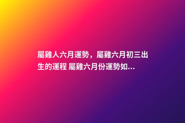 屬雞人六月運勢，屬雞六月初三出生的運程 屬雞六月份運勢如何，屬雞人六月份到底會是一個什么樣的運勢-第1張-觀點-玄機派
